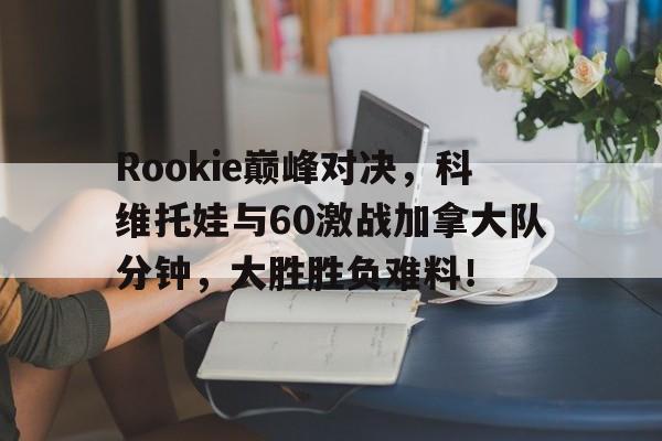爱游戏-Rookie巅峰对决，科维托娃与60激战加拿大队分钟，大胜胜负难料！的简单介绍